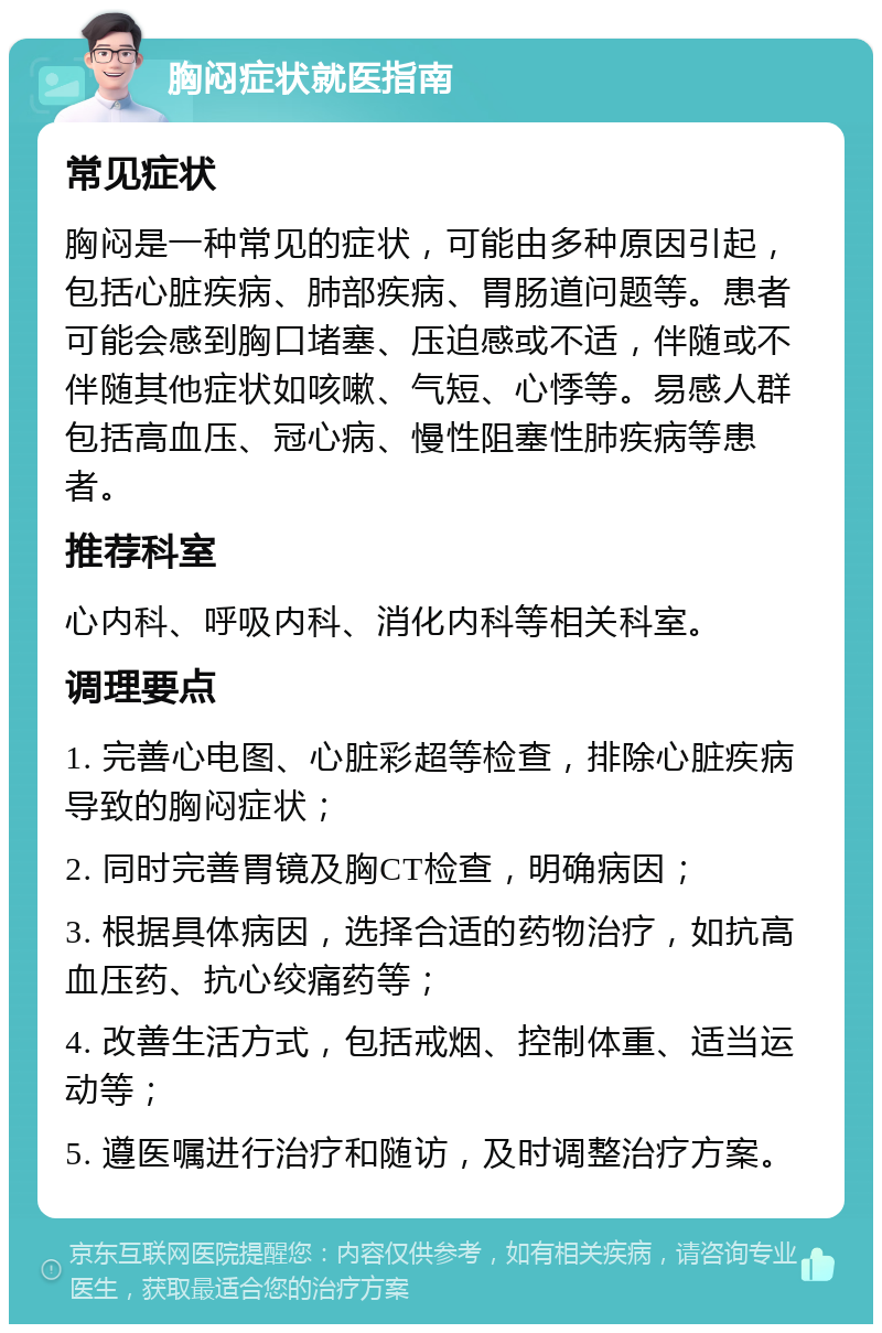 胸闷症状就医指南 常见症状 胸闷是一种常见的症状，可能由多种原因引起，包括心脏疾病、肺部疾病、胃肠道问题等。患者可能会感到胸口堵塞、压迫感或不适，伴随或不伴随其他症状如咳嗽、气短、心悸等。易感人群包括高血压、冠心病、慢性阻塞性肺疾病等患者。 推荐科室 心内科、呼吸内科、消化内科等相关科室。 调理要点 1. 完善心电图、心脏彩超等检查，排除心脏疾病导致的胸闷症状； 2. 同时完善胃镜及胸CT检查，明确病因； 3. 根据具体病因，选择合适的药物治疗，如抗高血压药、抗心绞痛药等； 4. 改善生活方式，包括戒烟、控制体重、适当运动等； 5. 遵医嘱进行治疗和随访，及时调整治疗方案。