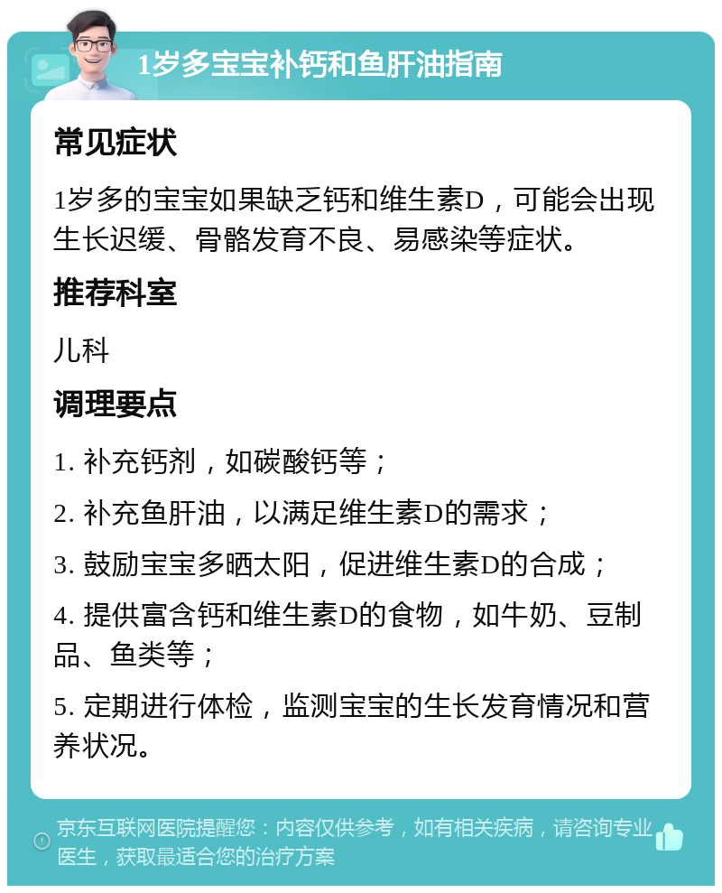 1岁多宝宝补钙和鱼肝油指南 常见症状 1岁多的宝宝如果缺乏钙和维生素D，可能会出现生长迟缓、骨骼发育不良、易感染等症状。 推荐科室 儿科 调理要点 1. 补充钙剂，如碳酸钙等； 2. 补充鱼肝油，以满足维生素D的需求； 3. 鼓励宝宝多晒太阳，促进维生素D的合成； 4. 提供富含钙和维生素D的食物，如牛奶、豆制品、鱼类等； 5. 定期进行体检，监测宝宝的生长发育情况和营养状况。