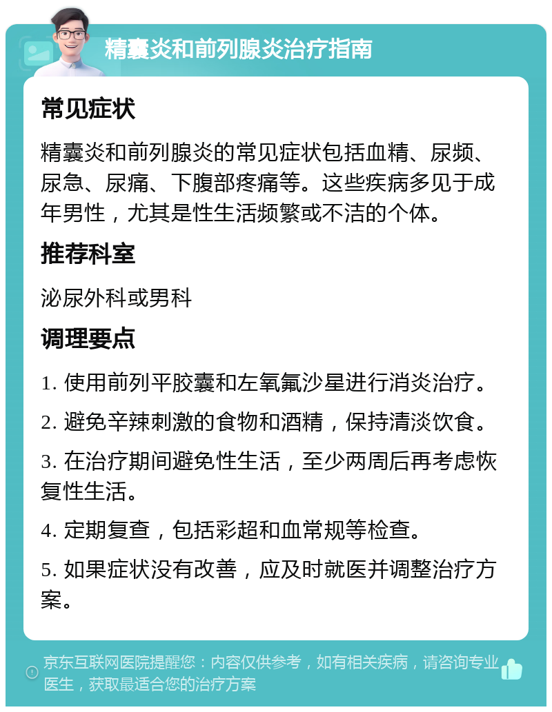 精囊炎和前列腺炎治疗指南 常见症状 精囊炎和前列腺炎的常见症状包括血精、尿频、尿急、尿痛、下腹部疼痛等。这些疾病多见于成年男性，尤其是性生活频繁或不洁的个体。 推荐科室 泌尿外科或男科 调理要点 1. 使用前列平胶囊和左氧氟沙星进行消炎治疗。 2. 避免辛辣刺激的食物和酒精，保持清淡饮食。 3. 在治疗期间避免性生活，至少两周后再考虑恢复性生活。 4. 定期复查，包括彩超和血常规等检查。 5. 如果症状没有改善，应及时就医并调整治疗方案。