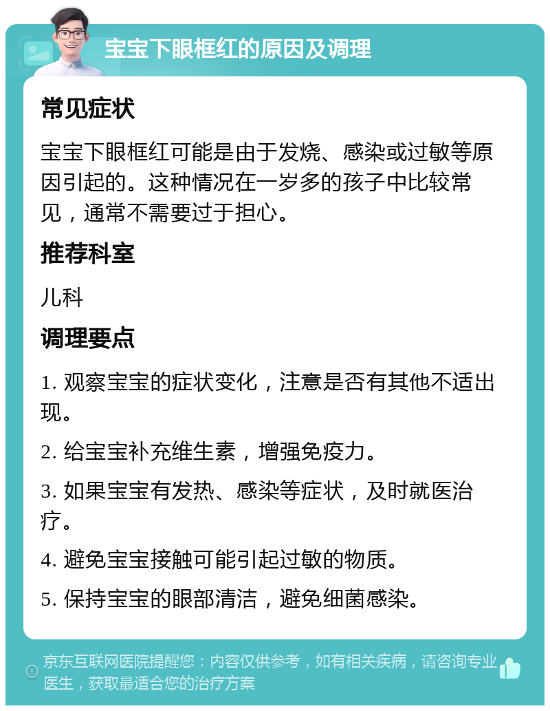 宝宝下眼框红的原因及调理 常见症状 宝宝下眼框红可能是由于发烧、感染或过敏等原因引起的。这种情况在一岁多的孩子中比较常见，通常不需要过于担心。 推荐科室 儿科 调理要点 1. 观察宝宝的症状变化，注意是否有其他不适出现。 2. 给宝宝补充维生素，增强免疫力。 3. 如果宝宝有发热、感染等症状，及时就医治疗。 4. 避免宝宝接触可能引起过敏的物质。 5. 保持宝宝的眼部清洁，避免细菌感染。