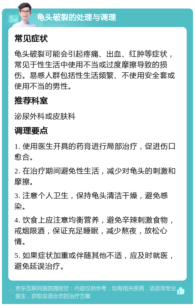 龟头破裂的处理与调理 常见症状 龟头破裂可能会引起疼痛、出血、红肿等症状，常见于性生活中使用不当或过度摩擦导致的损伤。易感人群包括性生活频繁、不使用安全套或使用不当的男性。 推荐科室 泌尿外科或皮肤科 调理要点 1. 使用医生开具的药膏进行局部治疗，促进伤口愈合。 2. 在治疗期间避免性生活，减少对龟头的刺激和摩擦。 3. 注意个人卫生，保持龟头清洁干燥，避免感染。 4. 饮食上应注意均衡营养，避免辛辣刺激食物，戒烟限酒，保证充足睡眠，减少熬夜，放松心情。 5. 如果症状加重或伴随其他不适，应及时就医，避免延误治疗。