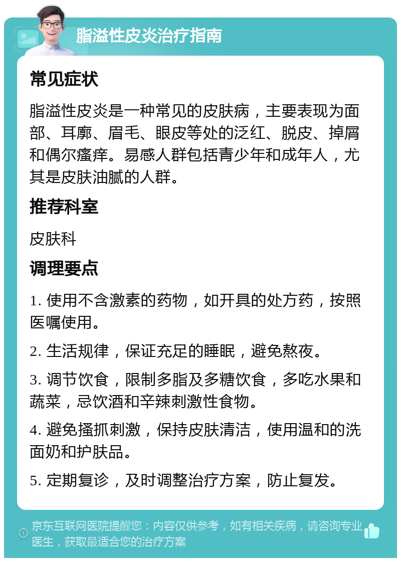 脂溢性皮炎治疗指南 常见症状 脂溢性皮炎是一种常见的皮肤病，主要表现为面部、耳廓、眉毛、眼皮等处的泛红、脱皮、掉屑和偶尔瘙痒。易感人群包括青少年和成年人，尤其是皮肤油腻的人群。 推荐科室 皮肤科 调理要点 1. 使用不含激素的药物，如开具的处方药，按照医嘱使用。 2. 生活规律，保证充足的睡眠，避免熬夜。 3. 调节饮食，限制多脂及多糖饮食，多吃水果和蔬菜，忌饮酒和辛辣刺激性食物。 4. 避免搔抓刺激，保持皮肤清洁，使用温和的洗面奶和护肤品。 5. 定期复诊，及时调整治疗方案，防止复发。