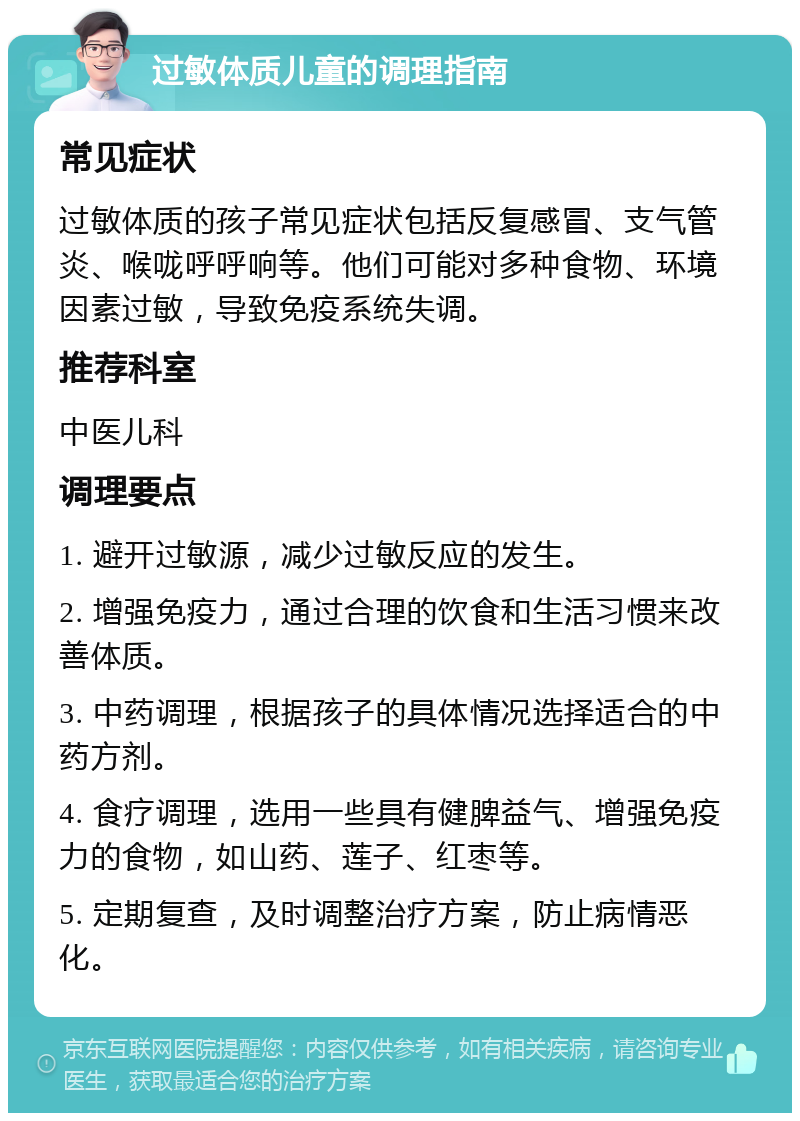 过敏体质儿童的调理指南 常见症状 过敏体质的孩子常见症状包括反复感冒、支气管炎、喉咙呼呼响等。他们可能对多种食物、环境因素过敏，导致免疫系统失调。 推荐科室 中医儿科 调理要点 1. 避开过敏源，减少过敏反应的发生。 2. 增强免疫力，通过合理的饮食和生活习惯来改善体质。 3. 中药调理，根据孩子的具体情况选择适合的中药方剂。 4. 食疗调理，选用一些具有健脾益气、增强免疫力的食物，如山药、莲子、红枣等。 5. 定期复查，及时调整治疗方案，防止病情恶化。