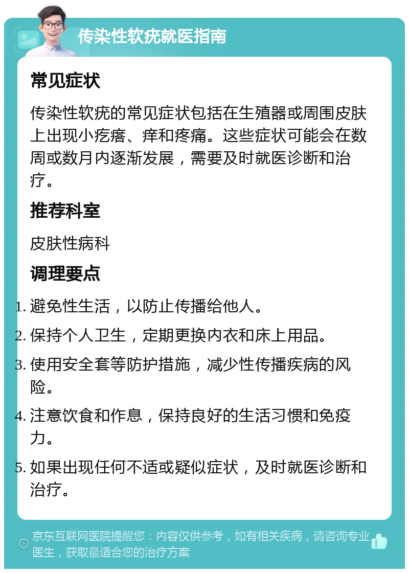 传染性软疣就医指南 常见症状 传染性软疣的常见症状包括在生殖器或周围皮肤上出现小疙瘩、痒和疼痛。这些症状可能会在数周或数月内逐渐发展，需要及时就医诊断和治疗。 推荐科室 皮肤性病科 调理要点 避免性生活，以防止传播给他人。 保持个人卫生，定期更换内衣和床上用品。 使用安全套等防护措施，减少性传播疾病的风险。 注意饮食和作息，保持良好的生活习惯和免疫力。 如果出现任何不适或疑似症状，及时就医诊断和治疗。