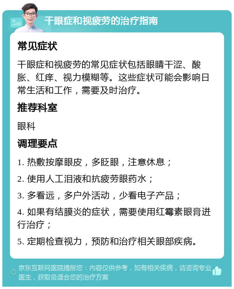 干眼症和视疲劳的治疗指南 常见症状 干眼症和视疲劳的常见症状包括眼睛干涩、酸胀、红痒、视力模糊等。这些症状可能会影响日常生活和工作，需要及时治疗。 推荐科室 眼科 调理要点 1. 热敷按摩眼皮，多眨眼，注意休息； 2. 使用人工泪液和抗疲劳眼药水； 3. 多看远，多户外活动，少看电子产品； 4. 如果有结膜炎的症状，需要使用红霉素眼膏进行治疗； 5. 定期检查视力，预防和治疗相关眼部疾病。