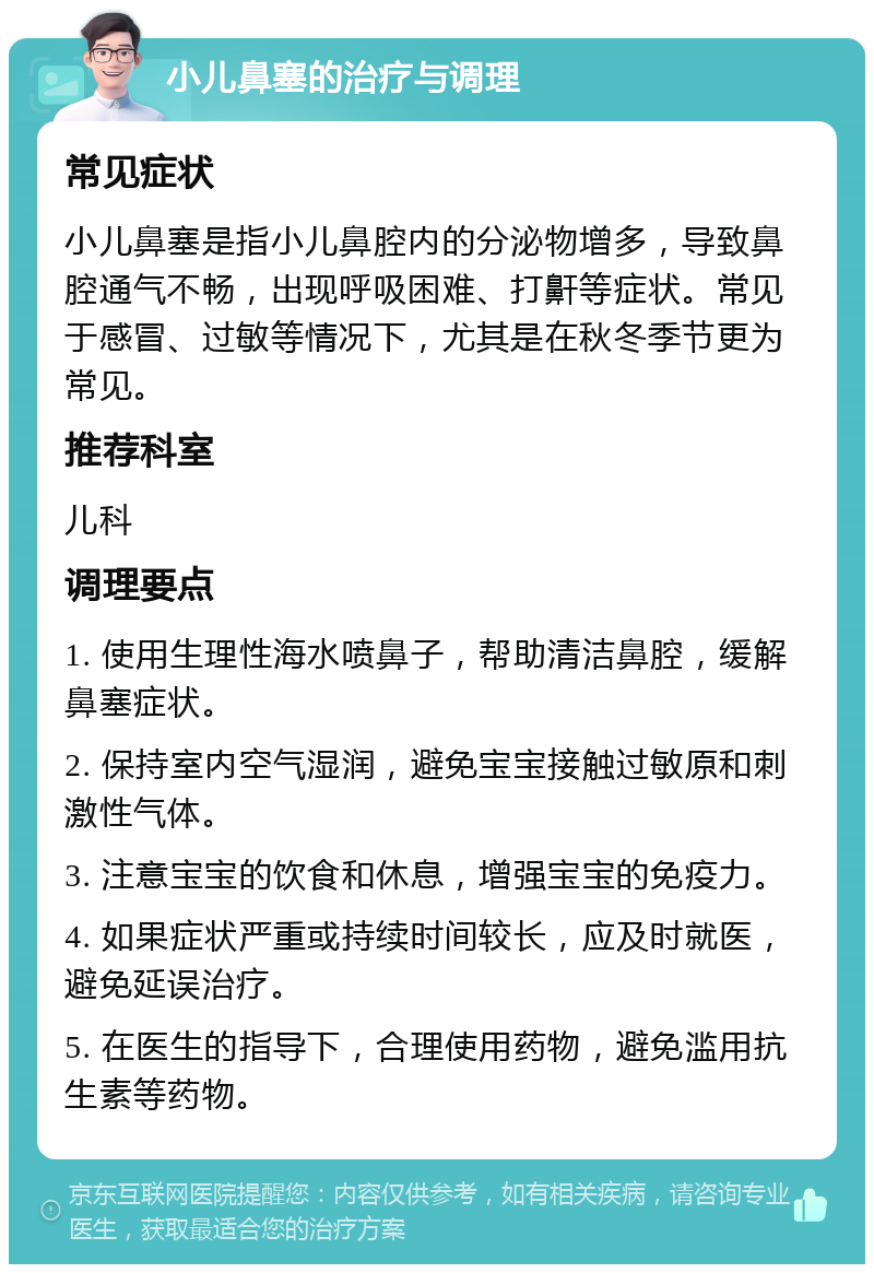 小儿鼻塞的治疗与调理 常见症状 小儿鼻塞是指小儿鼻腔内的分泌物增多，导致鼻腔通气不畅，出现呼吸困难、打鼾等症状。常见于感冒、过敏等情况下，尤其是在秋冬季节更为常见。 推荐科室 儿科 调理要点 1. 使用生理性海水喷鼻子，帮助清洁鼻腔，缓解鼻塞症状。 2. 保持室内空气湿润，避免宝宝接触过敏原和刺激性气体。 3. 注意宝宝的饮食和休息，增强宝宝的免疫力。 4. 如果症状严重或持续时间较长，应及时就医，避免延误治疗。 5. 在医生的指导下，合理使用药物，避免滥用抗生素等药物。