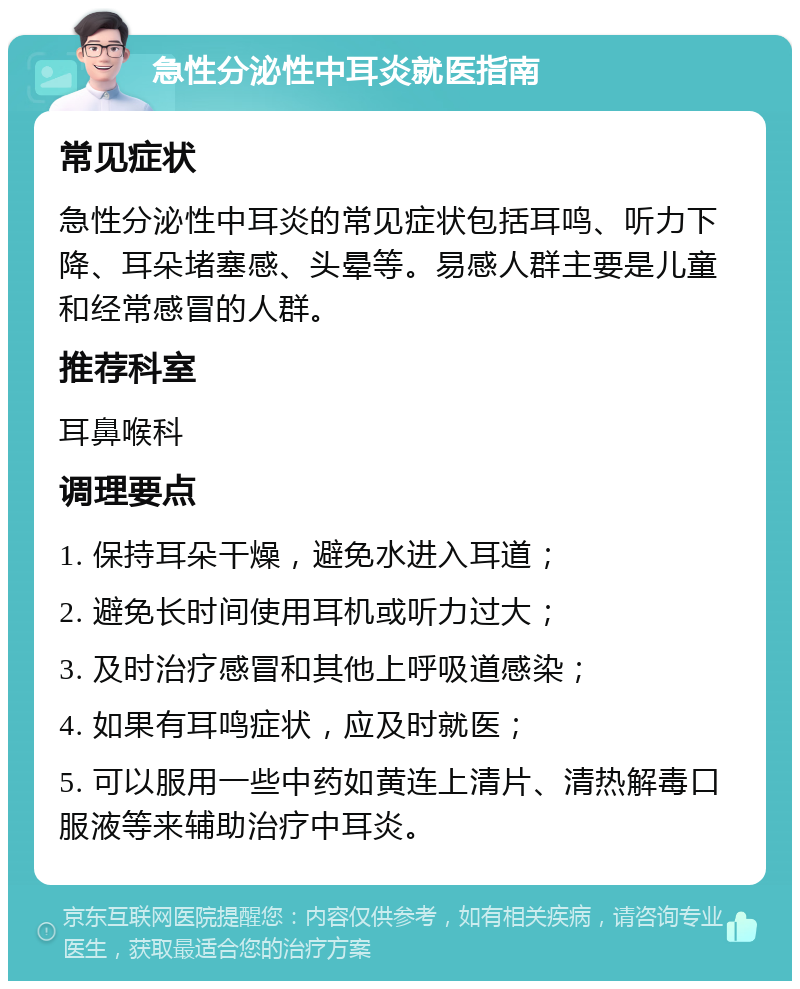 急性分泌性中耳炎就医指南 常见症状 急性分泌性中耳炎的常见症状包括耳鸣、听力下降、耳朵堵塞感、头晕等。易感人群主要是儿童和经常感冒的人群。 推荐科室 耳鼻喉科 调理要点 1. 保持耳朵干燥，避免水进入耳道； 2. 避免长时间使用耳机或听力过大； 3. 及时治疗感冒和其他上呼吸道感染； 4. 如果有耳鸣症状，应及时就医； 5. 可以服用一些中药如黄连上清片、清热解毒口服液等来辅助治疗中耳炎。