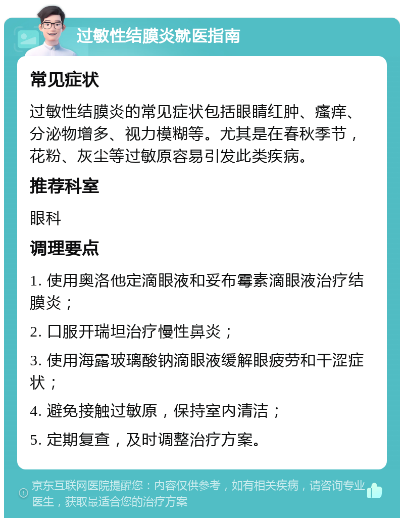 过敏性结膜炎就医指南 常见症状 过敏性结膜炎的常见症状包括眼睛红肿、瘙痒、分泌物增多、视力模糊等。尤其是在春秋季节，花粉、灰尘等过敏原容易引发此类疾病。 推荐科室 眼科 调理要点 1. 使用奥洛他定滴眼液和妥布霉素滴眼液治疗结膜炎； 2. 口服开瑞坦治疗慢性鼻炎； 3. 使用海露玻璃酸钠滴眼液缓解眼疲劳和干涩症状； 4. 避免接触过敏原，保持室内清洁； 5. 定期复查，及时调整治疗方案。