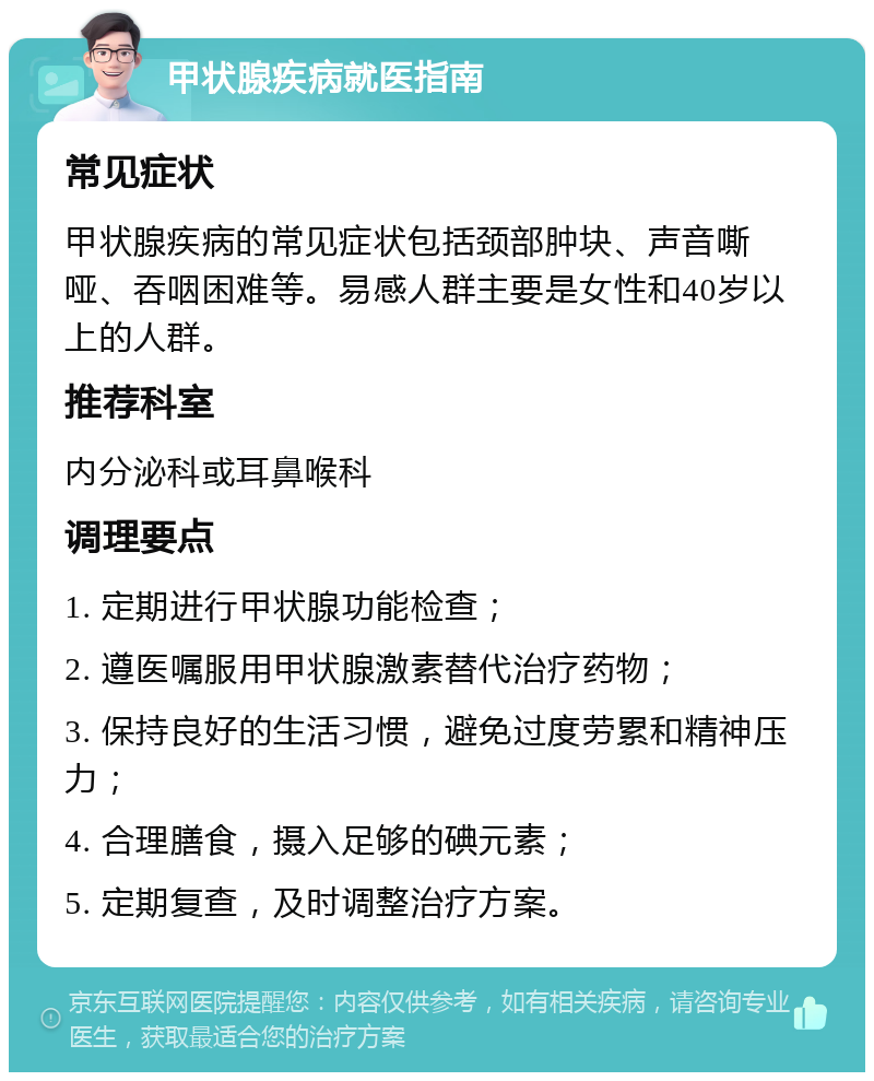 甲状腺疾病就医指南 常见症状 甲状腺疾病的常见症状包括颈部肿块、声音嘶哑、吞咽困难等。易感人群主要是女性和40岁以上的人群。 推荐科室 内分泌科或耳鼻喉科 调理要点 1. 定期进行甲状腺功能检查； 2. 遵医嘱服用甲状腺激素替代治疗药物； 3. 保持良好的生活习惯，避免过度劳累和精神压力； 4. 合理膳食，摄入足够的碘元素； 5. 定期复查，及时调整治疗方案。