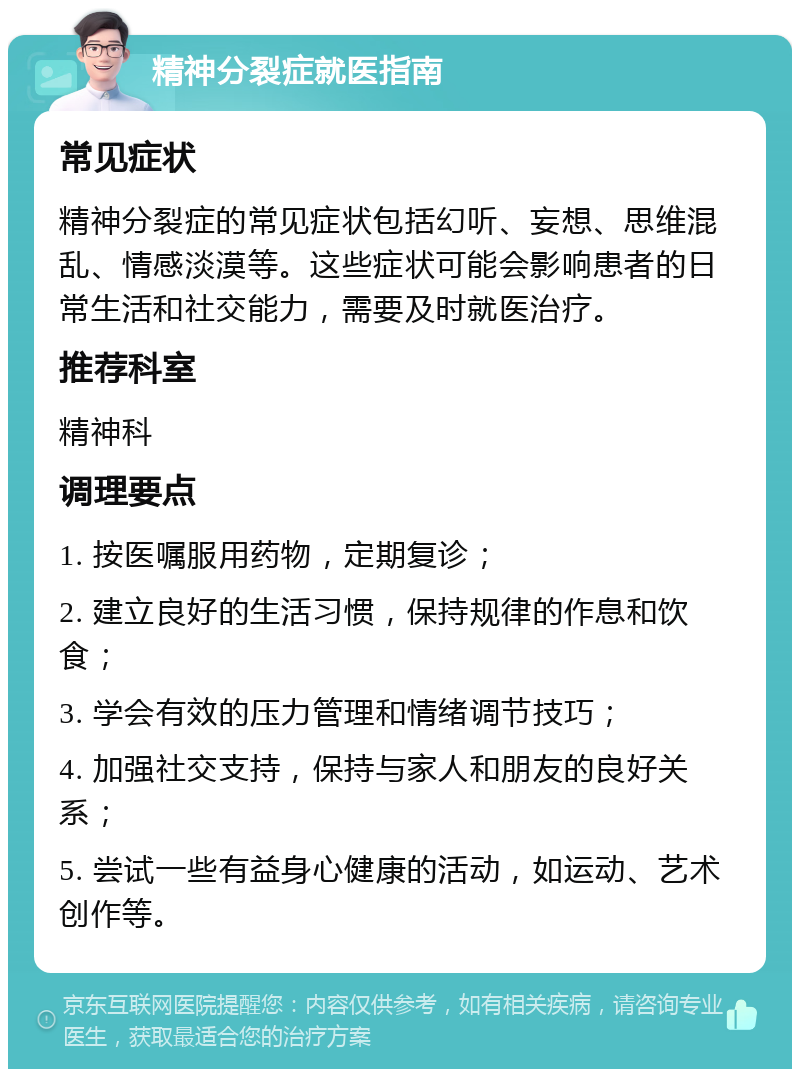 精神分裂症就医指南 常见症状 精神分裂症的常见症状包括幻听、妄想、思维混乱、情感淡漠等。这些症状可能会影响患者的日常生活和社交能力，需要及时就医治疗。 推荐科室 精神科 调理要点 1. 按医嘱服用药物，定期复诊； 2. 建立良好的生活习惯，保持规律的作息和饮食； 3. 学会有效的压力管理和情绪调节技巧； 4. 加强社交支持，保持与家人和朋友的良好关系； 5. 尝试一些有益身心健康的活动，如运动、艺术创作等。