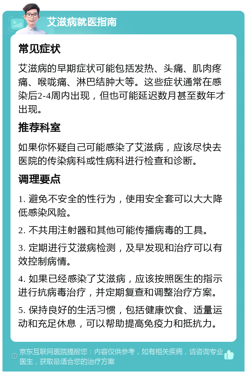 艾滋病就医指南 常见症状 艾滋病的早期症状可能包括发热、头痛、肌肉疼痛、喉咙痛、淋巴结肿大等。这些症状通常在感染后2-4周内出现，但也可能延迟数月甚至数年才出现。 推荐科室 如果你怀疑自己可能感染了艾滋病，应该尽快去医院的传染病科或性病科进行检查和诊断。 调理要点 1. 避免不安全的性行为，使用安全套可以大大降低感染风险。 2. 不共用注射器和其他可能传播病毒的工具。 3. 定期进行艾滋病检测，及早发现和治疗可以有效控制病情。 4. 如果已经感染了艾滋病，应该按照医生的指示进行抗病毒治疗，并定期复查和调整治疗方案。 5. 保持良好的生活习惯，包括健康饮食、适量运动和充足休息，可以帮助提高免疫力和抵抗力。