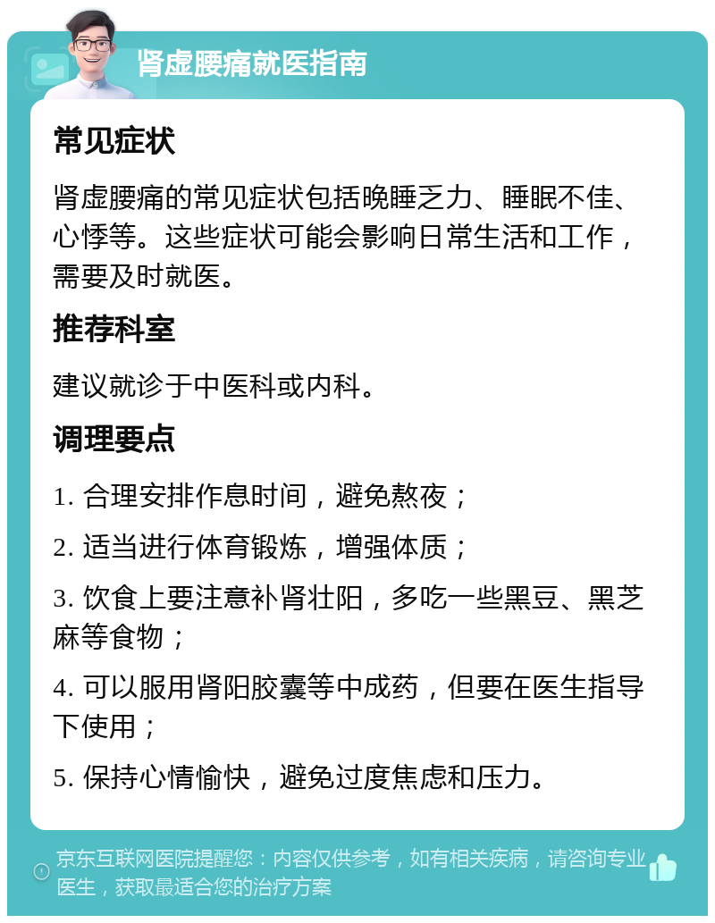 肾虚腰痛就医指南 常见症状 肾虚腰痛的常见症状包括晚睡乏力、睡眠不佳、心悸等。这些症状可能会影响日常生活和工作，需要及时就医。 推荐科室 建议就诊于中医科或内科。 调理要点 1. 合理安排作息时间，避免熬夜； 2. 适当进行体育锻炼，增强体质； 3. 饮食上要注意补肾壮阳，多吃一些黑豆、黑芝麻等食物； 4. 可以服用肾阳胶囊等中成药，但要在医生指导下使用； 5. 保持心情愉快，避免过度焦虑和压力。