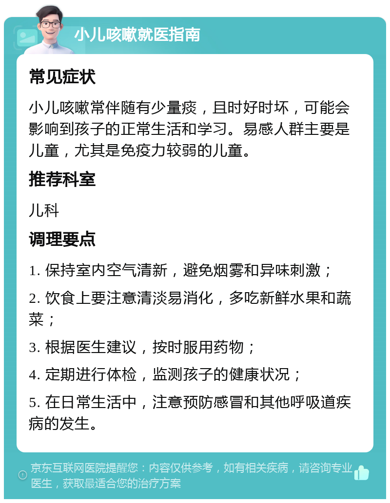 小儿咳嗽就医指南 常见症状 小儿咳嗽常伴随有少量痰，且时好时坏，可能会影响到孩子的正常生活和学习。易感人群主要是儿童，尤其是免疫力较弱的儿童。 推荐科室 儿科 调理要点 1. 保持室内空气清新，避免烟雾和异味刺激； 2. 饮食上要注意清淡易消化，多吃新鲜水果和蔬菜； 3. 根据医生建议，按时服用药物； 4. 定期进行体检，监测孩子的健康状况； 5. 在日常生活中，注意预防感冒和其他呼吸道疾病的发生。