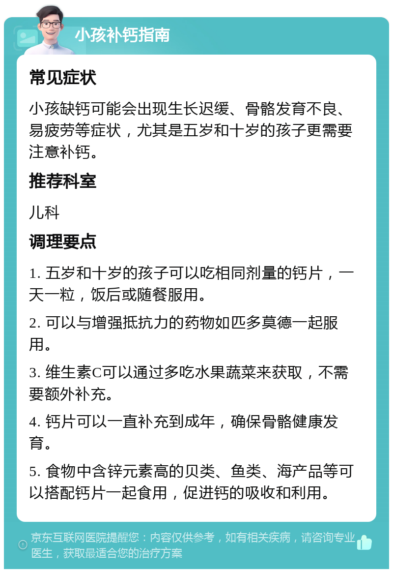 小孩补钙指南 常见症状 小孩缺钙可能会出现生长迟缓、骨骼发育不良、易疲劳等症状，尤其是五岁和十岁的孩子更需要注意补钙。 推荐科室 儿科 调理要点 1. 五岁和十岁的孩子可以吃相同剂量的钙片，一天一粒，饭后或随餐服用。 2. 可以与增强抵抗力的药物如匹多莫德一起服用。 3. 维生素C可以通过多吃水果蔬菜来获取，不需要额外补充。 4. 钙片可以一直补充到成年，确保骨骼健康发育。 5. 食物中含锌元素高的贝类、鱼类、海产品等可以搭配钙片一起食用，促进钙的吸收和利用。