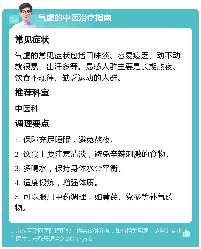 气虚的中医治疗指南 常见症状 气虚的常见症状包括口味淡、容易疲乏、动不动就很累、出汗多等。易感人群主要是长期熬夜、饮食不规律、缺乏运动的人群。 推荐科室 中医科 调理要点 1. 保障充足睡眠，避免熬夜。 2. 饮食上要注意清淡，避免辛辣刺激的食物。 3. 多喝水，保持身体水分平衡。 4. 适度锻炼，增强体质。 5. 可以服用中药调理，如黄芪、党参等补气药物。