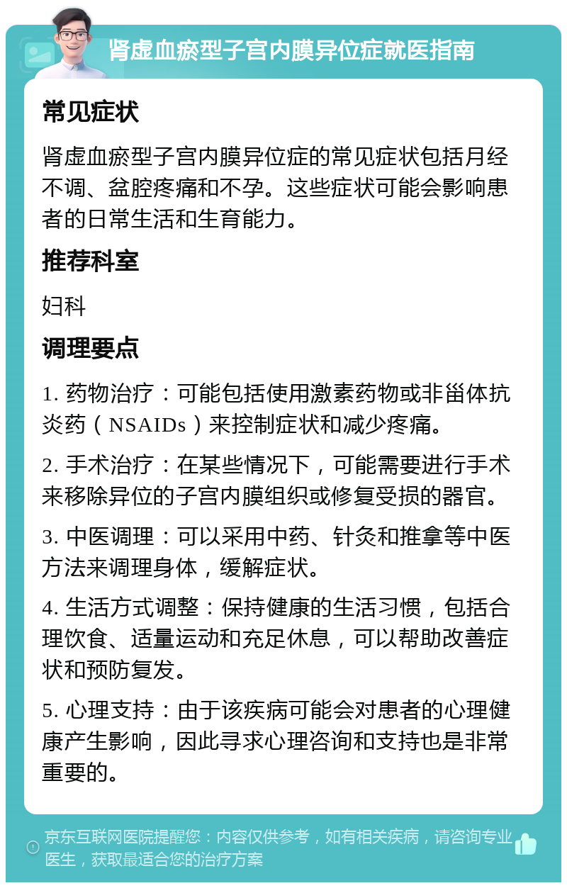 肾虚血瘀型子宫内膜异位症就医指南 常见症状 肾虚血瘀型子宫内膜异位症的常见症状包括月经不调、盆腔疼痛和不孕。这些症状可能会影响患者的日常生活和生育能力。 推荐科室 妇科 调理要点 1. 药物治疗：可能包括使用激素药物或非甾体抗炎药（NSAIDs）来控制症状和减少疼痛。 2. 手术治疗：在某些情况下，可能需要进行手术来移除异位的子宫内膜组织或修复受损的器官。 3. 中医调理：可以采用中药、针灸和推拿等中医方法来调理身体，缓解症状。 4. 生活方式调整：保持健康的生活习惯，包括合理饮食、适量运动和充足休息，可以帮助改善症状和预防复发。 5. 心理支持：由于该疾病可能会对患者的心理健康产生影响，因此寻求心理咨询和支持也是非常重要的。