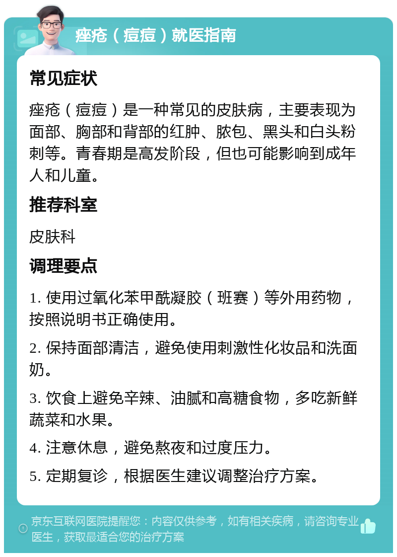 痤疮（痘痘）就医指南 常见症状 痤疮（痘痘）是一种常见的皮肤病，主要表现为面部、胸部和背部的红肿、脓包、黑头和白头粉刺等。青春期是高发阶段，但也可能影响到成年人和儿童。 推荐科室 皮肤科 调理要点 1. 使用过氧化苯甲酰凝胶（班赛）等外用药物，按照说明书正确使用。 2. 保持面部清洁，避免使用刺激性化妆品和洗面奶。 3. 饮食上避免辛辣、油腻和高糖食物，多吃新鲜蔬菜和水果。 4. 注意休息，避免熬夜和过度压力。 5. 定期复诊，根据医生建议调整治疗方案。