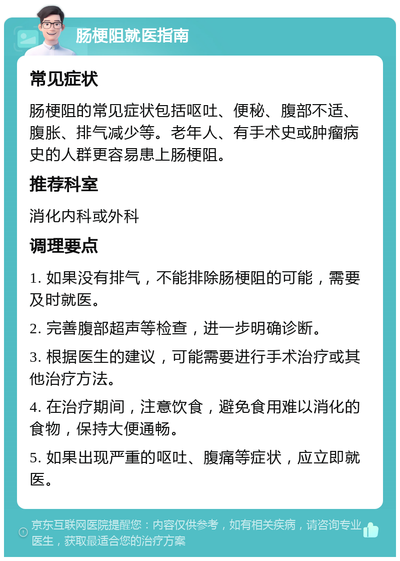 肠梗阻就医指南 常见症状 肠梗阻的常见症状包括呕吐、便秘、腹部不适、腹胀、排气减少等。老年人、有手术史或肿瘤病史的人群更容易患上肠梗阻。 推荐科室 消化内科或外科 调理要点 1. 如果没有排气，不能排除肠梗阻的可能，需要及时就医。 2. 完善腹部超声等检查，进一步明确诊断。 3. 根据医生的建议，可能需要进行手术治疗或其他治疗方法。 4. 在治疗期间，注意饮食，避免食用难以消化的食物，保持大便通畅。 5. 如果出现严重的呕吐、腹痛等症状，应立即就医。