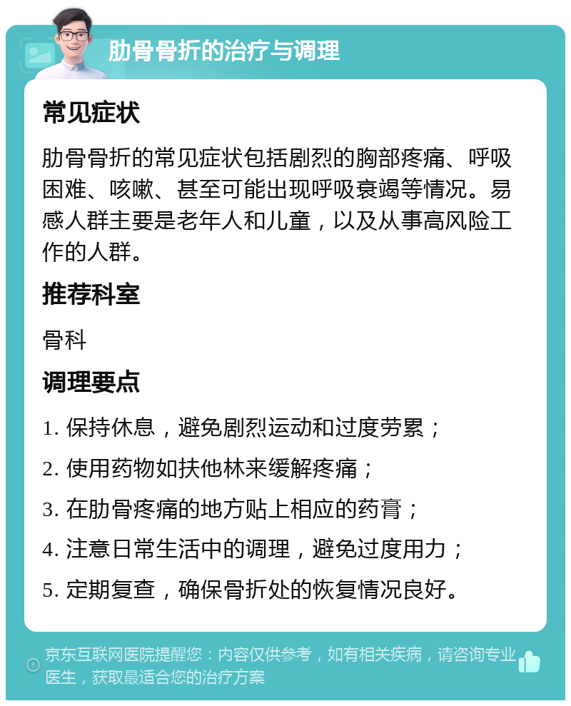 肋骨骨折的治疗与调理 常见症状 肋骨骨折的常见症状包括剧烈的胸部疼痛、呼吸困难、咳嗽、甚至可能出现呼吸衰竭等情况。易感人群主要是老年人和儿童，以及从事高风险工作的人群。 推荐科室 骨科 调理要点 1. 保持休息，避免剧烈运动和过度劳累； 2. 使用药物如扶他林来缓解疼痛； 3. 在肋骨疼痛的地方贴上相应的药膏； 4. 注意日常生活中的调理，避免过度用力； 5. 定期复查，确保骨折处的恢复情况良好。