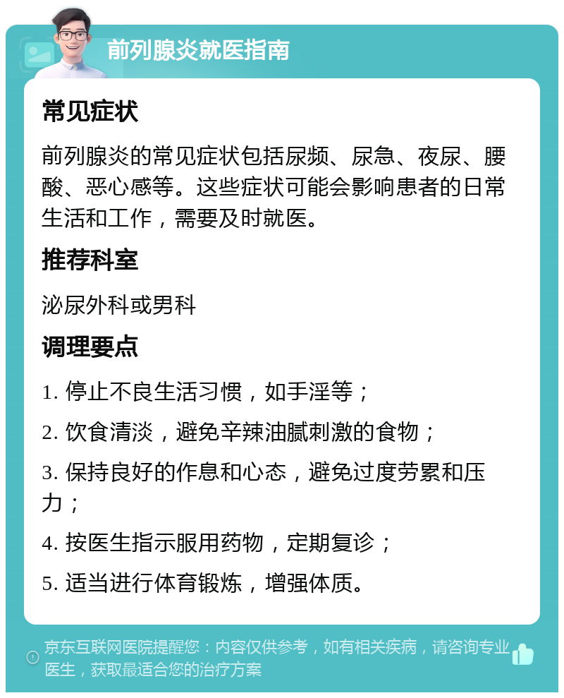 前列腺炎就医指南 常见症状 前列腺炎的常见症状包括尿频、尿急、夜尿、腰酸、恶心感等。这些症状可能会影响患者的日常生活和工作，需要及时就医。 推荐科室 泌尿外科或男科 调理要点 1. 停止不良生活习惯，如手淫等； 2. 饮食清淡，避免辛辣油腻刺激的食物； 3. 保持良好的作息和心态，避免过度劳累和压力； 4. 按医生指示服用药物，定期复诊； 5. 适当进行体育锻炼，增强体质。