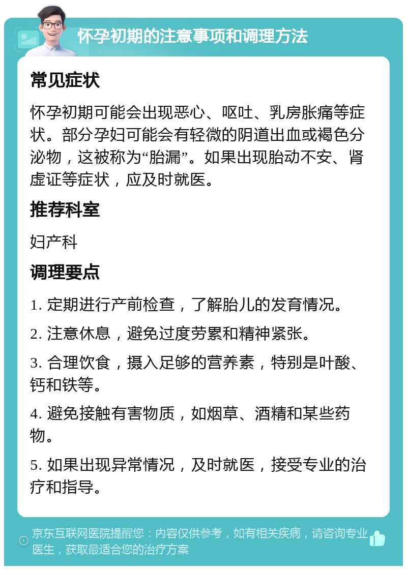 怀孕初期的注意事项和调理方法 常见症状 怀孕初期可能会出现恶心、呕吐、乳房胀痛等症状。部分孕妇可能会有轻微的阴道出血或褐色分泌物，这被称为“胎漏”。如果出现胎动不安、肾虚证等症状，应及时就医。 推荐科室 妇产科 调理要点 1. 定期进行产前检查，了解胎儿的发育情况。 2. 注意休息，避免过度劳累和精神紧张。 3. 合理饮食，摄入足够的营养素，特别是叶酸、钙和铁等。 4. 避免接触有害物质，如烟草、酒精和某些药物。 5. 如果出现异常情况，及时就医，接受专业的治疗和指导。