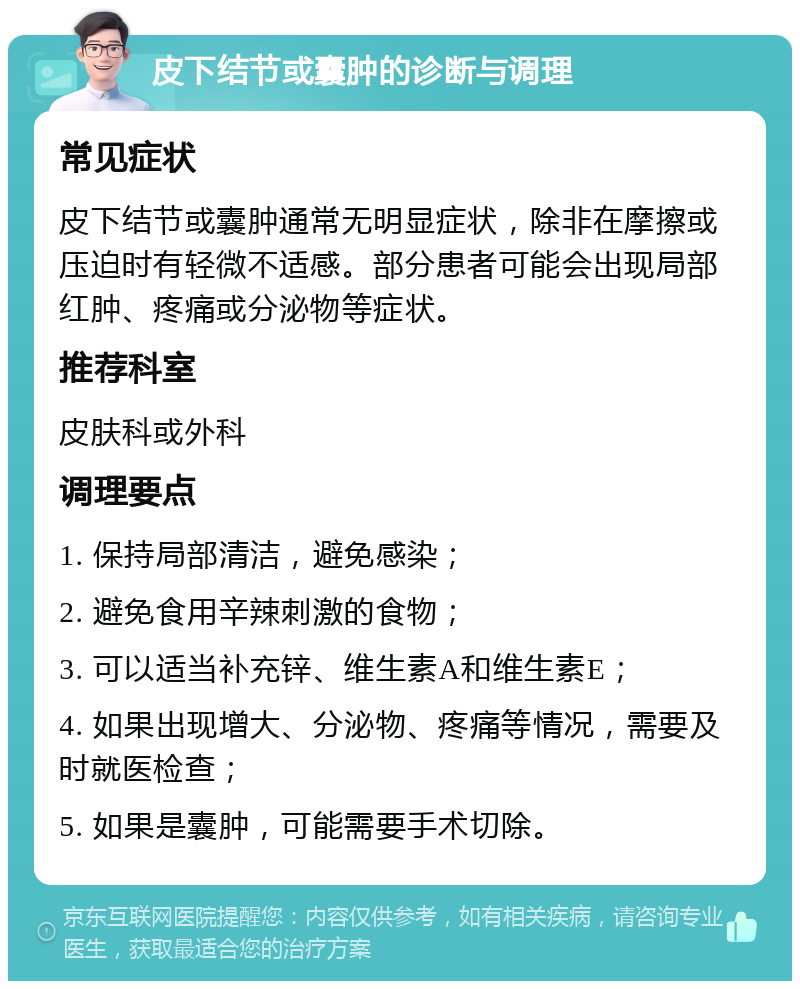 皮下结节或囊肿的诊断与调理 常见症状 皮下结节或囊肿通常无明显症状，除非在摩擦或压迫时有轻微不适感。部分患者可能会出现局部红肿、疼痛或分泌物等症状。 推荐科室 皮肤科或外科 调理要点 1. 保持局部清洁，避免感染； 2. 避免食用辛辣刺激的食物； 3. 可以适当补充锌、维生素A和维生素E； 4. 如果出现增大、分泌物、疼痛等情况，需要及时就医检查； 5. 如果是囊肿，可能需要手术切除。