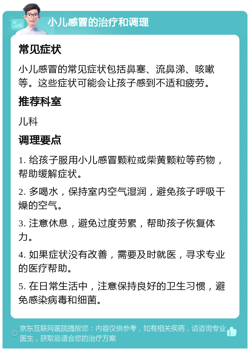 小儿感冒的治疗和调理 常见症状 小儿感冒的常见症状包括鼻塞、流鼻涕、咳嗽等。这些症状可能会让孩子感到不适和疲劳。 推荐科室 儿科 调理要点 1. 给孩子服用小儿感冒颗粒或柴黄颗粒等药物，帮助缓解症状。 2. 多喝水，保持室内空气湿润，避免孩子呼吸干燥的空气。 3. 注意休息，避免过度劳累，帮助孩子恢复体力。 4. 如果症状没有改善，需要及时就医，寻求专业的医疗帮助。 5. 在日常生活中，注意保持良好的卫生习惯，避免感染病毒和细菌。