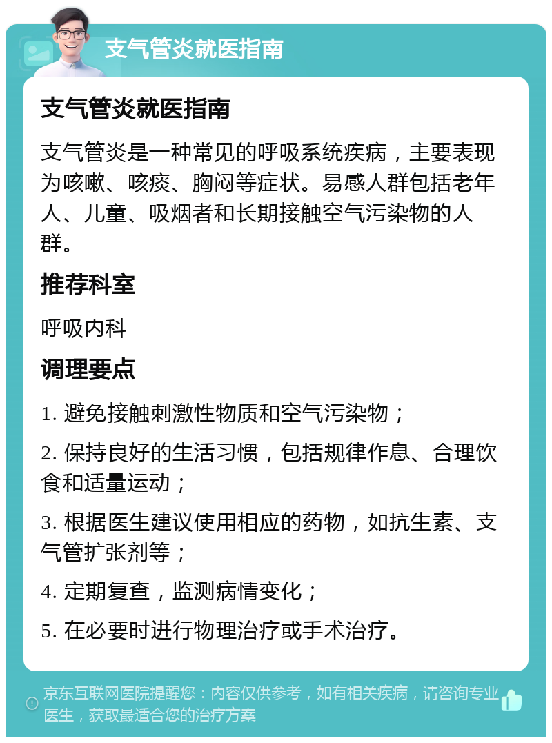 支气管炎就医指南 支气管炎就医指南 支气管炎是一种常见的呼吸系统疾病，主要表现为咳嗽、咳痰、胸闷等症状。易感人群包括老年人、儿童、吸烟者和长期接触空气污染物的人群。 推荐科室 呼吸内科 调理要点 1. 避免接触刺激性物质和空气污染物； 2. 保持良好的生活习惯，包括规律作息、合理饮食和适量运动； 3. 根据医生建议使用相应的药物，如抗生素、支气管扩张剂等； 4. 定期复查，监测病情变化； 5. 在必要时进行物理治疗或手术治疗。