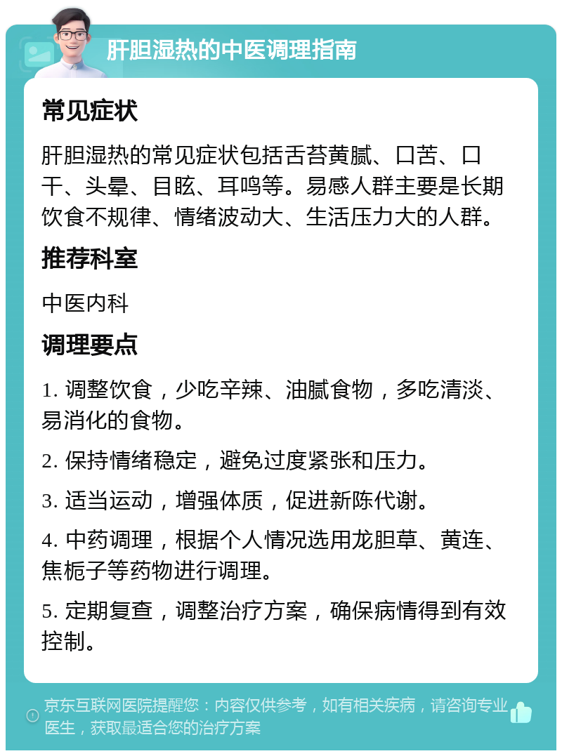 肝胆湿热的中医调理指南 常见症状 肝胆湿热的常见症状包括舌苔黄腻、口苦、口干、头晕、目眩、耳鸣等。易感人群主要是长期饮食不规律、情绪波动大、生活压力大的人群。 推荐科室 中医内科 调理要点 1. 调整饮食，少吃辛辣、油腻食物，多吃清淡、易消化的食物。 2. 保持情绪稳定，避免过度紧张和压力。 3. 适当运动，增强体质，促进新陈代谢。 4. 中药调理，根据个人情况选用龙胆草、黄连、焦栀子等药物进行调理。 5. 定期复查，调整治疗方案，确保病情得到有效控制。