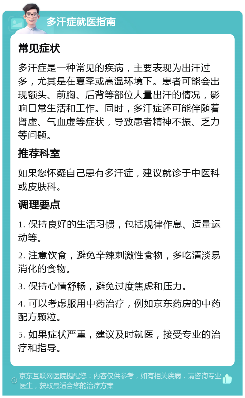 多汗症就医指南 常见症状 多汗症是一种常见的疾病，主要表现为出汗过多，尤其是在夏季或高温环境下。患者可能会出现额头、前胸、后背等部位大量出汗的情况，影响日常生活和工作。同时，多汗症还可能伴随着肾虚、气血虚等症状，导致患者精神不振、乏力等问题。 推荐科室 如果您怀疑自己患有多汗症，建议就诊于中医科或皮肤科。 调理要点 1. 保持良好的生活习惯，包括规律作息、适量运动等。 2. 注意饮食，避免辛辣刺激性食物，多吃清淡易消化的食物。 3. 保持心情舒畅，避免过度焦虑和压力。 4. 可以考虑服用中药治疗，例如京东药房的中药配方颗粒。 5. 如果症状严重，建议及时就医，接受专业的治疗和指导。