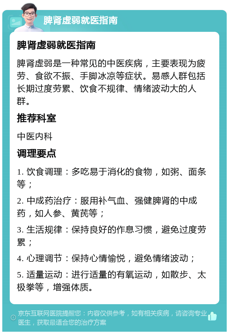 脾肾虚弱就医指南 脾肾虚弱就医指南 脾肾虚弱是一种常见的中医疾病，主要表现为疲劳、食欲不振、手脚冰凉等症状。易感人群包括长期过度劳累、饮食不规律、情绪波动大的人群。 推荐科室 中医内科 调理要点 1. 饮食调理：多吃易于消化的食物，如粥、面条等； 2. 中成药治疗：服用补气血、强健脾肾的中成药，如人参、黄芪等； 3. 生活规律：保持良好的作息习惯，避免过度劳累； 4. 心理调节：保持心情愉悦，避免情绪波动； 5. 适量运动：进行适量的有氧运动，如散步、太极拳等，增强体质。