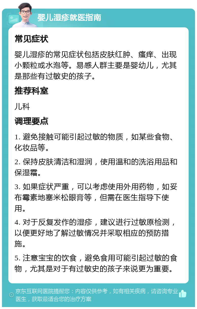 婴儿湿疹就医指南 常见症状 婴儿湿疹的常见症状包括皮肤红肿、瘙痒、出现小颗粒或水泡等。易感人群主要是婴幼儿，尤其是那些有过敏史的孩子。 推荐科室 儿科 调理要点 1. 避免接触可能引起过敏的物质，如某些食物、化妆品等。 2. 保持皮肤清洁和湿润，使用温和的洗浴用品和保湿霜。 3. 如果症状严重，可以考虑使用外用药物，如妥布霉素地塞米松眼膏等，但需在医生指导下使用。 4. 对于反复发作的湿疹，建议进行过敏原检测，以便更好地了解过敏情况并采取相应的预防措施。 5. 注意宝宝的饮食，避免食用可能引起过敏的食物，尤其是对于有过敏史的孩子来说更为重要。