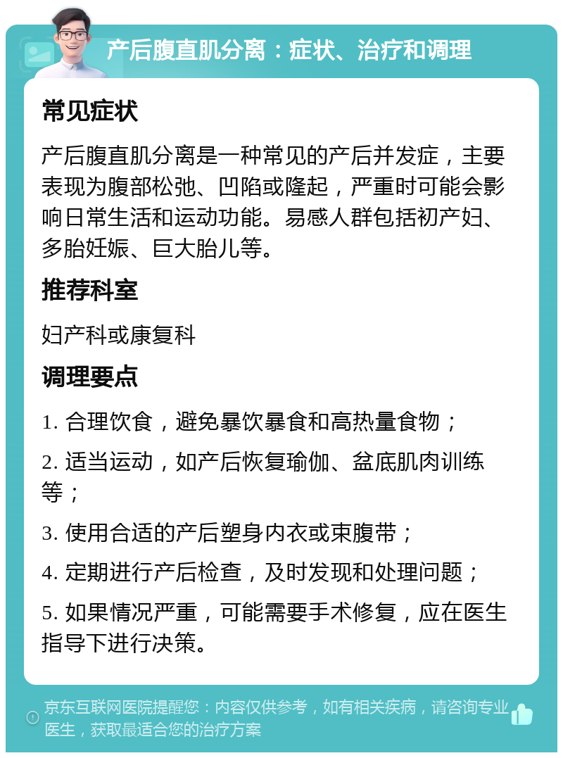 产后腹直肌分离：症状、治疗和调理 常见症状 产后腹直肌分离是一种常见的产后并发症，主要表现为腹部松弛、凹陷或隆起，严重时可能会影响日常生活和运动功能。易感人群包括初产妇、多胎妊娠、巨大胎儿等。 推荐科室 妇产科或康复科 调理要点 1. 合理饮食，避免暴饮暴食和高热量食物； 2. 适当运动，如产后恢复瑜伽、盆底肌肉训练等； 3. 使用合适的产后塑身内衣或束腹带； 4. 定期进行产后检查，及时发现和处理问题； 5. 如果情况严重，可能需要手术修复，应在医生指导下进行决策。