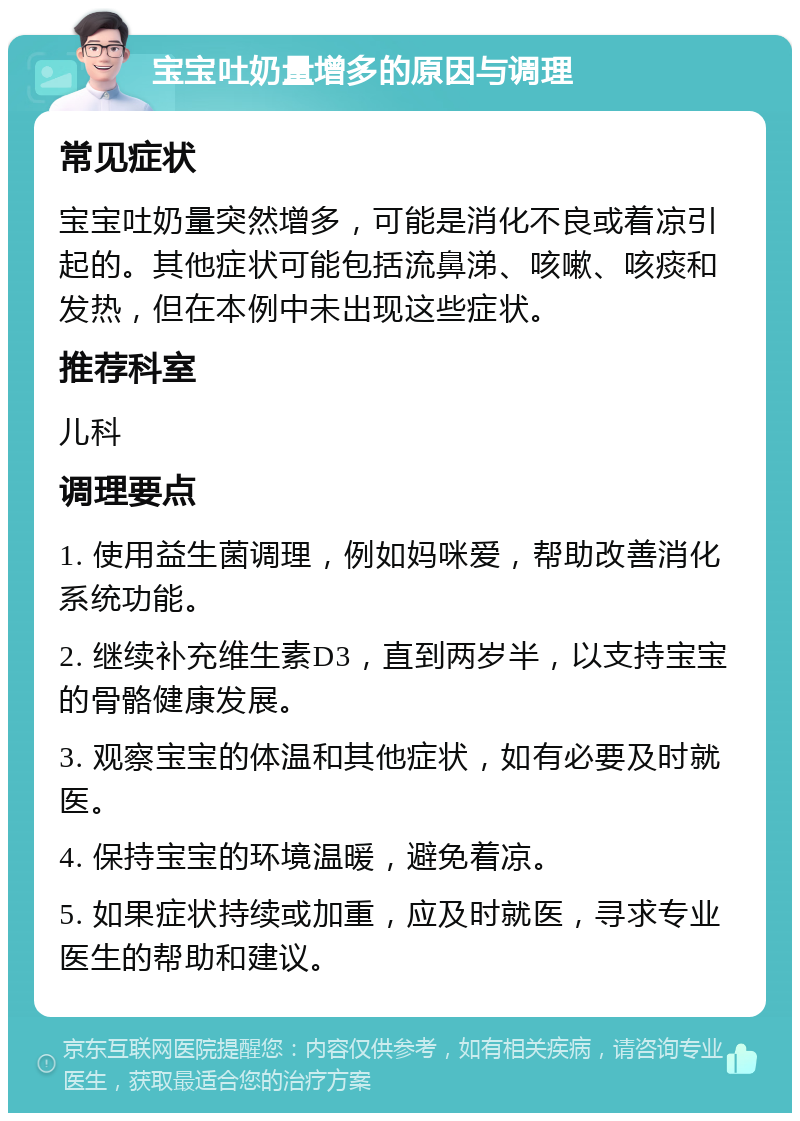 宝宝吐奶量增多的原因与调理 常见症状 宝宝吐奶量突然增多，可能是消化不良或着凉引起的。其他症状可能包括流鼻涕、咳嗽、咳痰和发热，但在本例中未出现这些症状。 推荐科室 儿科 调理要点 1. 使用益生菌调理，例如妈咪爱，帮助改善消化系统功能。 2. 继续补充维生素D3，直到两岁半，以支持宝宝的骨骼健康发展。 3. 观察宝宝的体温和其他症状，如有必要及时就医。 4. 保持宝宝的环境温暖，避免着凉。 5. 如果症状持续或加重，应及时就医，寻求专业医生的帮助和建议。