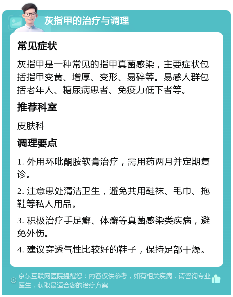 灰指甲的治疗与调理 常见症状 灰指甲是一种常见的指甲真菌感染，主要症状包括指甲变黄、增厚、变形、易碎等。易感人群包括老年人、糖尿病患者、免疫力低下者等。 推荐科室 皮肤科 调理要点 1. 外用环吡酮胺软膏治疗，需用药两月并定期复诊。 2. 注意患处清洁卫生，避免共用鞋袜、毛巾、拖鞋等私人用品。 3. 积极治疗手足癣、体癣等真菌感染类疾病，避免外伤。 4. 建议穿透气性比较好的鞋子，保持足部干燥。