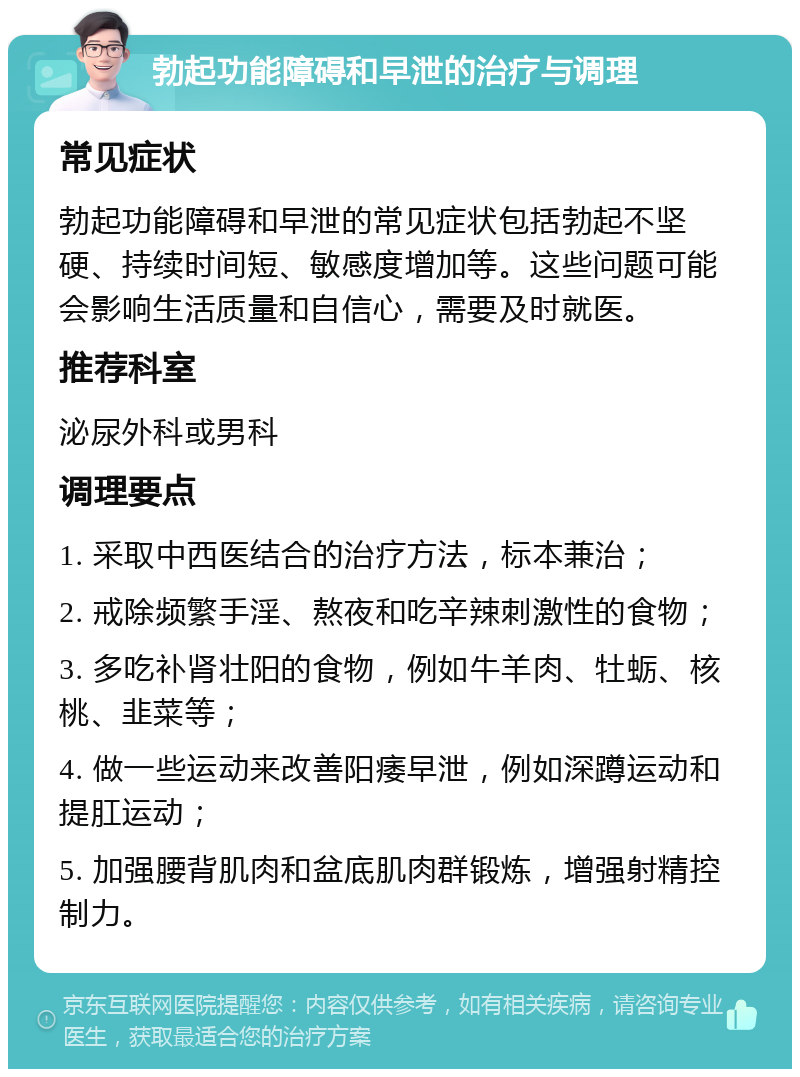 勃起功能障碍和早泄的治疗与调理 常见症状 勃起功能障碍和早泄的常见症状包括勃起不坚硬、持续时间短、敏感度增加等。这些问题可能会影响生活质量和自信心，需要及时就医。 推荐科室 泌尿外科或男科 调理要点 1. 采取中西医结合的治疗方法，标本兼治； 2. 戒除频繁手淫、熬夜和吃辛辣刺激性的食物； 3. 多吃补肾壮阳的食物，例如牛羊肉、牡蛎、核桃、韭菜等； 4. 做一些运动来改善阳痿早泄，例如深蹲运动和提肛运动； 5. 加强腰背肌肉和盆底肌肉群锻炼，增强射精控制力。