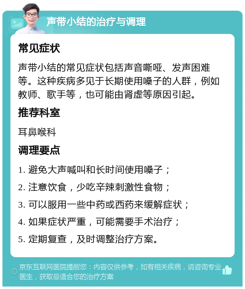 声带小结的治疗与调理 常见症状 声带小结的常见症状包括声音嘶哑、发声困难等。这种疾病多见于长期使用嗓子的人群，例如教师、歌手等，也可能由肾虚等原因引起。 推荐科室 耳鼻喉科 调理要点 1. 避免大声喊叫和长时间使用嗓子； 2. 注意饮食，少吃辛辣刺激性食物； 3. 可以服用一些中药或西药来缓解症状； 4. 如果症状严重，可能需要手术治疗； 5. 定期复查，及时调整治疗方案。