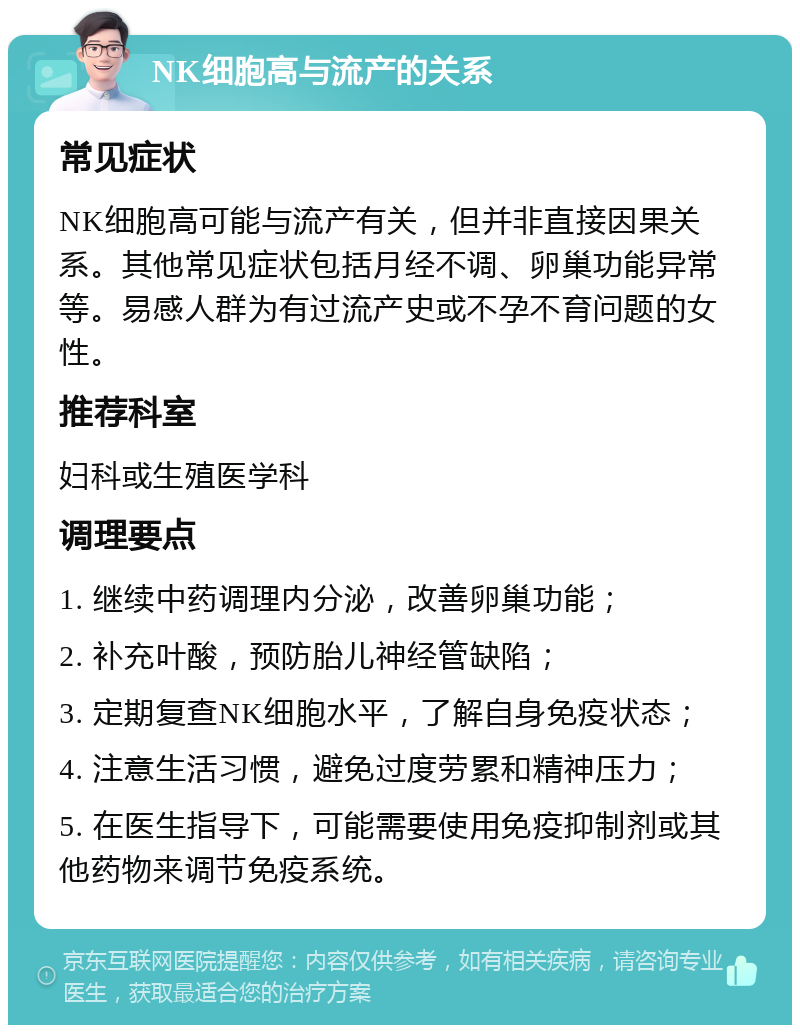 NK细胞高与流产的关系 常见症状 NK细胞高可能与流产有关，但并非直接因果关系。其他常见症状包括月经不调、卵巢功能异常等。易感人群为有过流产史或不孕不育问题的女性。 推荐科室 妇科或生殖医学科 调理要点 1. 继续中药调理内分泌，改善卵巢功能； 2. 补充叶酸，预防胎儿神经管缺陷； 3. 定期复查NK细胞水平，了解自身免疫状态； 4. 注意生活习惯，避免过度劳累和精神压力； 5. 在医生指导下，可能需要使用免疫抑制剂或其他药物来调节免疫系统。