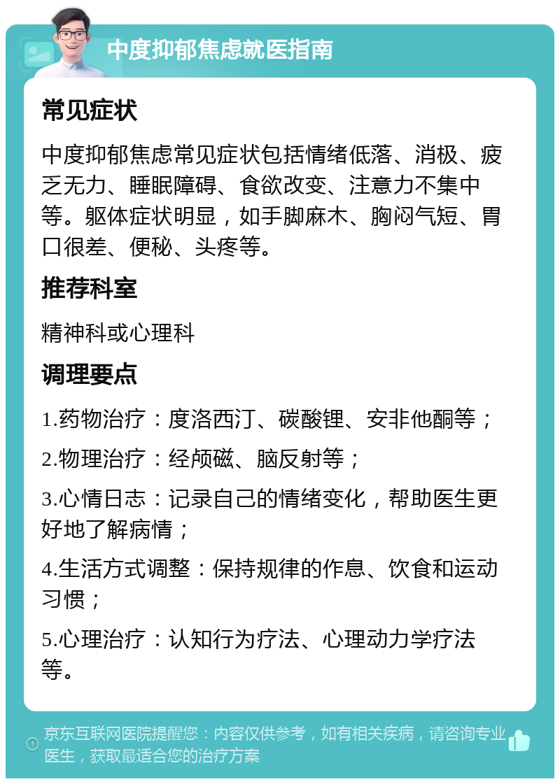 中度抑郁焦虑就医指南 常见症状 中度抑郁焦虑常见症状包括情绪低落、消极、疲乏无力、睡眠障碍、食欲改变、注意力不集中等。躯体症状明显，如手脚麻木、胸闷气短、胃口很差、便秘、头疼等。 推荐科室 精神科或心理科 调理要点 1.药物治疗：度洛西汀、碳酸锂、安非他酮等； 2.物理治疗：经颅磁、脑反射等； 3.心情日志：记录自己的情绪变化，帮助医生更好地了解病情； 4.生活方式调整：保持规律的作息、饮食和运动习惯； 5.心理治疗：认知行为疗法、心理动力学疗法等。