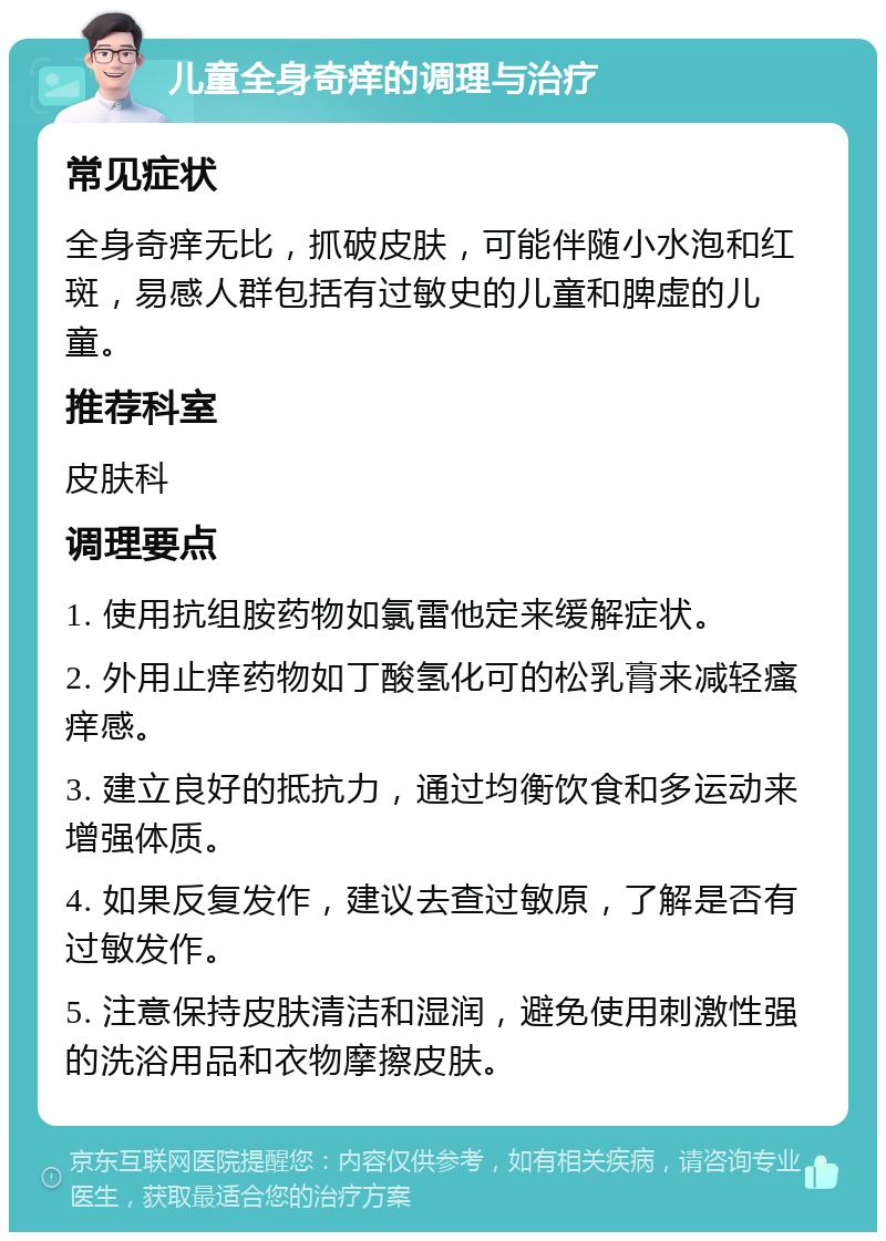 儿童全身奇痒的调理与治疗 常见症状 全身奇痒无比，抓破皮肤，可能伴随小水泡和红斑，易感人群包括有过敏史的儿童和脾虚的儿童。 推荐科室 皮肤科 调理要点 1. 使用抗组胺药物如氯雷他定来缓解症状。 2. 外用止痒药物如丁酸氢化可的松乳膏来减轻瘙痒感。 3. 建立良好的抵抗力，通过均衡饮食和多运动来增强体质。 4. 如果反复发作，建议去查过敏原，了解是否有过敏发作。 5. 注意保持皮肤清洁和湿润，避免使用刺激性强的洗浴用品和衣物摩擦皮肤。