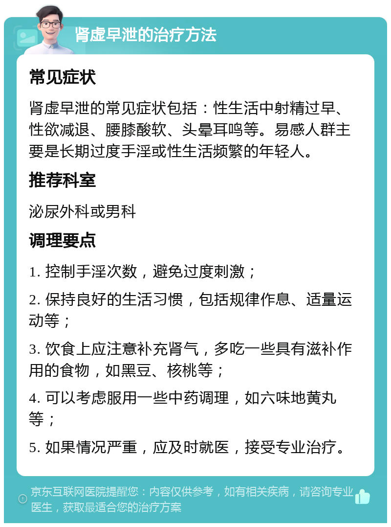 肾虚早泄的治疗方法 常见症状 肾虚早泄的常见症状包括：性生活中射精过早、性欲减退、腰膝酸软、头晕耳鸣等。易感人群主要是长期过度手淫或性生活频繁的年轻人。 推荐科室 泌尿外科或男科 调理要点 1. 控制手淫次数，避免过度刺激； 2. 保持良好的生活习惯，包括规律作息、适量运动等； 3. 饮食上应注意补充肾气，多吃一些具有滋补作用的食物，如黑豆、核桃等； 4. 可以考虑服用一些中药调理，如六味地黄丸等； 5. 如果情况严重，应及时就医，接受专业治疗。