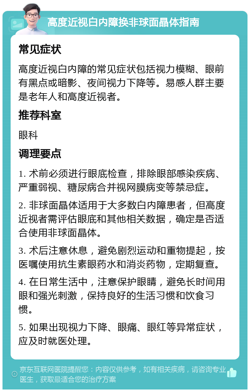 高度近视白内障换非球面晶体指南 常见症状 高度近视白内障的常见症状包括视力模糊、眼前有黑点或暗影、夜间视力下降等。易感人群主要是老年人和高度近视者。 推荐科室 眼科 调理要点 1. 术前必须进行眼底检查，排除眼部感染疾病、严重弱视、糖尿病合并视网膜病变等禁忌症。 2. 非球面晶体适用于大多数白内障患者，但高度近视者需评估眼底和其他相关数据，确定是否适合使用非球面晶体。 3. 术后注意休息，避免剧烈运动和重物提起，按医嘱使用抗生素眼药水和消炎药物，定期复查。 4. 在日常生活中，注意保护眼睛，避免长时间用眼和强光刺激，保持良好的生活习惯和饮食习惯。 5. 如果出现视力下降、眼痛、眼红等异常症状，应及时就医处理。