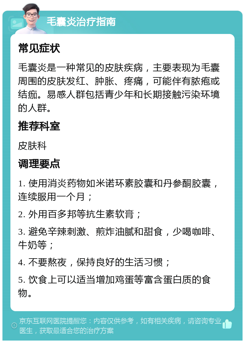 毛囊炎治疗指南 常见症状 毛囊炎是一种常见的皮肤疾病，主要表现为毛囊周围的皮肤发红、肿胀、疼痛，可能伴有脓疱或结痂。易感人群包括青少年和长期接触污染环境的人群。 推荐科室 皮肤科 调理要点 1. 使用消炎药物如米诺环素胶囊和丹参酮胶囊，连续服用一个月； 2. 外用百多邦等抗生素软膏； 3. 避免辛辣刺激、煎炸油腻和甜食，少喝咖啡、牛奶等； 4. 不要熬夜，保持良好的生活习惯； 5. 饮食上可以适当增加鸡蛋等富含蛋白质的食物。