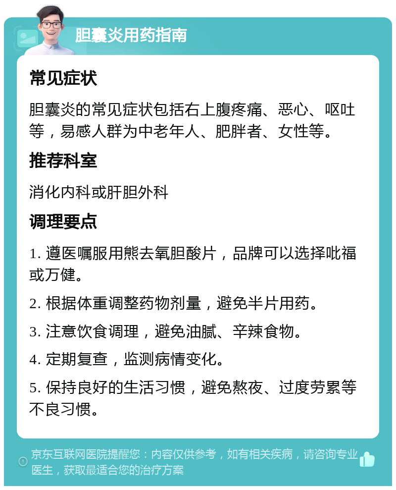 胆囊炎用药指南 常见症状 胆囊炎的常见症状包括右上腹疼痛、恶心、呕吐等，易感人群为中老年人、肥胖者、女性等。 推荐科室 消化内科或肝胆外科 调理要点 1. 遵医嘱服用熊去氧胆酸片，品牌可以选择吡福或万健。 2. 根据体重调整药物剂量，避免半片用药。 3. 注意饮食调理，避免油腻、辛辣食物。 4. 定期复查，监测病情变化。 5. 保持良好的生活习惯，避免熬夜、过度劳累等不良习惯。