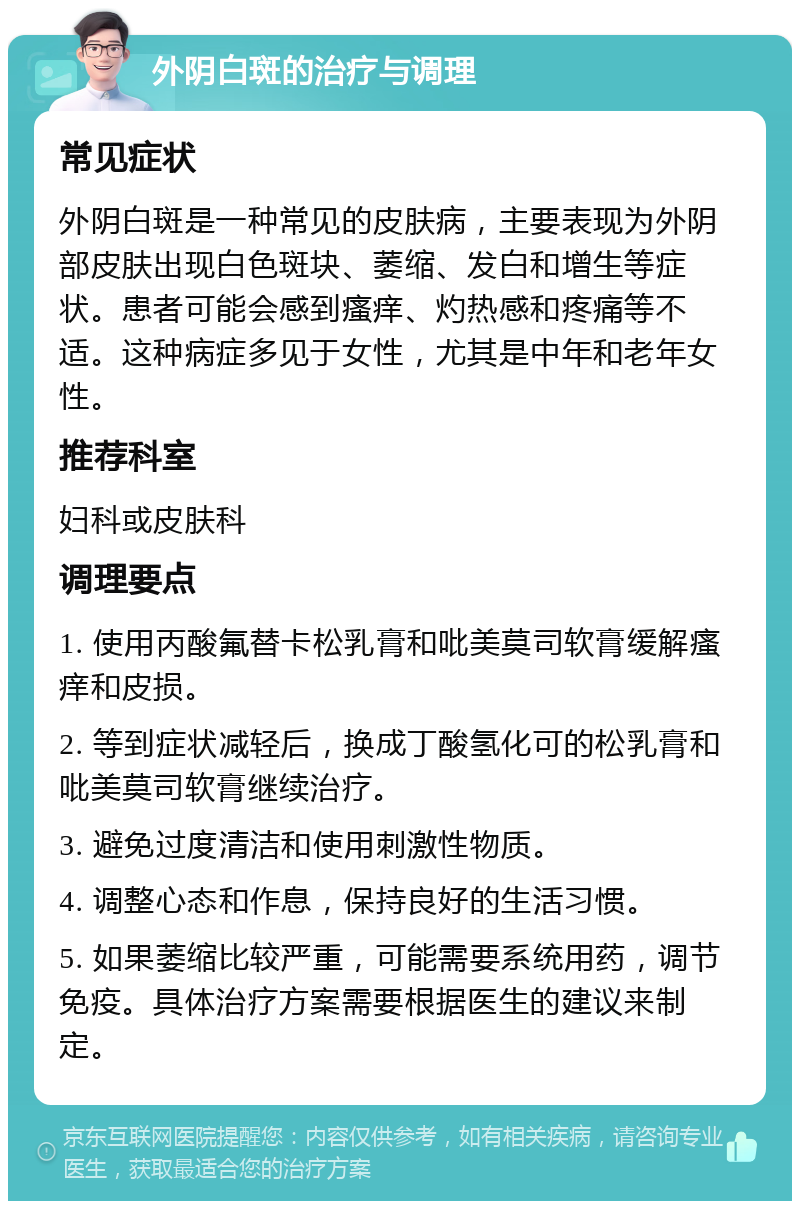 外阴白斑的治疗与调理 常见症状 外阴白斑是一种常见的皮肤病，主要表现为外阴部皮肤出现白色斑块、萎缩、发白和增生等症状。患者可能会感到瘙痒、灼热感和疼痛等不适。这种病症多见于女性，尤其是中年和老年女性。 推荐科室 妇科或皮肤科 调理要点 1. 使用丙酸氟替卡松乳膏和吡美莫司软膏缓解瘙痒和皮损。 2. 等到症状减轻后，换成丁酸氢化可的松乳膏和吡美莫司软膏继续治疗。 3. 避免过度清洁和使用刺激性物质。 4. 调整心态和作息，保持良好的生活习惯。 5. 如果萎缩比较严重，可能需要系统用药，调节免疫。具体治疗方案需要根据医生的建议来制定。