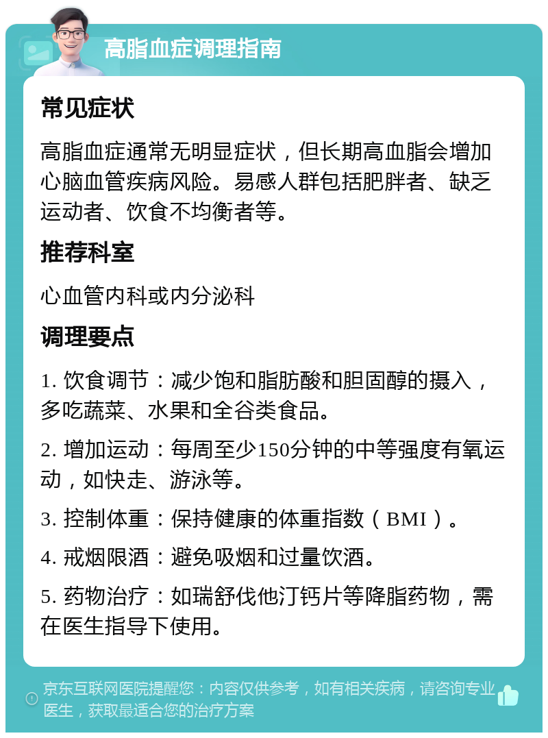 高脂血症调理指南 常见症状 高脂血症通常无明显症状，但长期高血脂会增加心脑血管疾病风险。易感人群包括肥胖者、缺乏运动者、饮食不均衡者等。 推荐科室 心血管内科或内分泌科 调理要点 1. 饮食调节：减少饱和脂肪酸和胆固醇的摄入，多吃蔬菜、水果和全谷类食品。 2. 增加运动：每周至少150分钟的中等强度有氧运动，如快走、游泳等。 3. 控制体重：保持健康的体重指数（BMI）。 4. 戒烟限酒：避免吸烟和过量饮酒。 5. 药物治疗：如瑞舒伐他汀钙片等降脂药物，需在医生指导下使用。