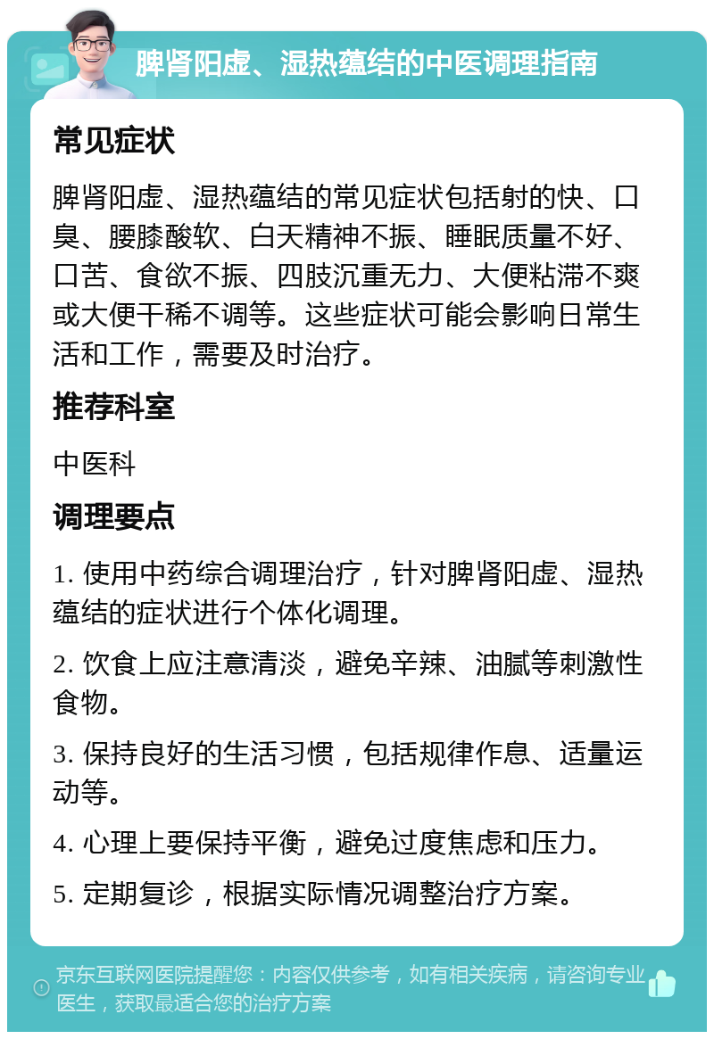 脾肾阳虚、湿热蕴结的中医调理指南 常见症状 脾肾阳虚、湿热蕴结的常见症状包括射的快、口臭、腰膝酸软、白天精神不振、睡眠质量不好、口苦、食欲不振、四肢沉重无力、大便粘滞不爽或大便干稀不调等。这些症状可能会影响日常生活和工作，需要及时治疗。 推荐科室 中医科 调理要点 1. 使用中药综合调理治疗，针对脾肾阳虚、湿热蕴结的症状进行个体化调理。 2. 饮食上应注意清淡，避免辛辣、油腻等刺激性食物。 3. 保持良好的生活习惯，包括规律作息、适量运动等。 4. 心理上要保持平衡，避免过度焦虑和压力。 5. 定期复诊，根据实际情况调整治疗方案。