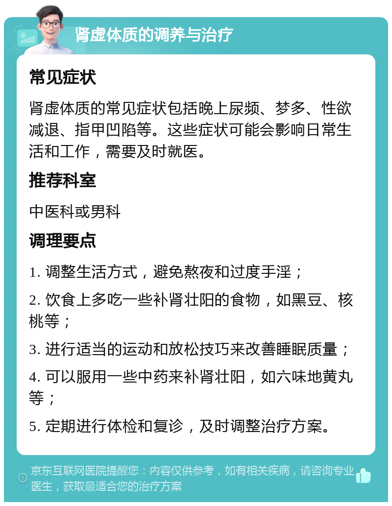 肾虚体质的调养与治疗 常见症状 肾虚体质的常见症状包括晚上尿频、梦多、性欲减退、指甲凹陷等。这些症状可能会影响日常生活和工作，需要及时就医。 推荐科室 中医科或男科 调理要点 1. 调整生活方式，避免熬夜和过度手淫； 2. 饮食上多吃一些补肾壮阳的食物，如黑豆、核桃等； 3. 进行适当的运动和放松技巧来改善睡眠质量； 4. 可以服用一些中药来补肾壮阳，如六味地黄丸等； 5. 定期进行体检和复诊，及时调整治疗方案。