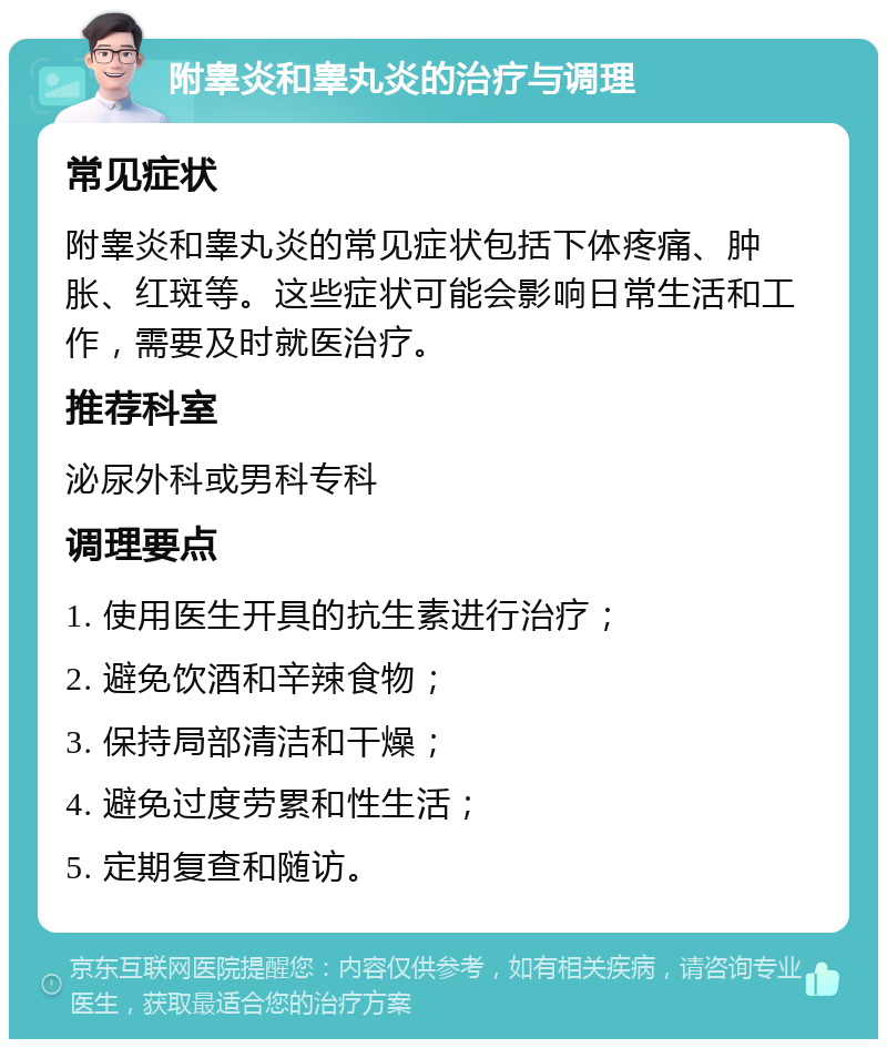 附睾炎和睾丸炎的治疗与调理 常见症状 附睾炎和睾丸炎的常见症状包括下体疼痛、肿胀、红斑等。这些症状可能会影响日常生活和工作，需要及时就医治疗。 推荐科室 泌尿外科或男科专科 调理要点 1. 使用医生开具的抗生素进行治疗； 2. 避免饮酒和辛辣食物； 3. 保持局部清洁和干燥； 4. 避免过度劳累和性生活； 5. 定期复查和随访。