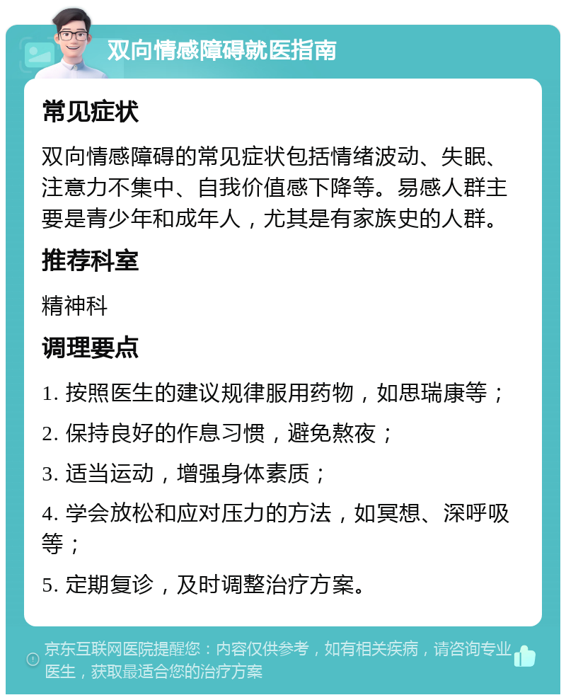 双向情感障碍就医指南 常见症状 双向情感障碍的常见症状包括情绪波动、失眠、注意力不集中、自我价值感下降等。易感人群主要是青少年和成年人，尤其是有家族史的人群。 推荐科室 精神科 调理要点 1. 按照医生的建议规律服用药物，如思瑞康等； 2. 保持良好的作息习惯，避免熬夜； 3. 适当运动，增强身体素质； 4. 学会放松和应对压力的方法，如冥想、深呼吸等； 5. 定期复诊，及时调整治疗方案。